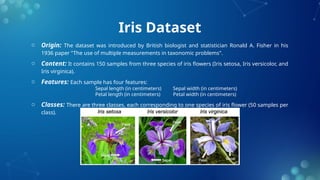 Iris Dataset
o Origin: The dataset was introduced by British biologist and statistician Ronald A. Fisher in his
1936 paper "The use of multiple measurements in taxonomic problems".
o Content: It contains 150 samples from three species of iris flowers (Iris setosa, Iris versicolor, and
Iris virginica).
o Features: Each sample has four features:
Sepal length (in centimeters) Sepal width (in centimeters)
Petal length (in centimeters) Petal width (in centimeters)
o Classes: There are three classes, each corresponding to one species of iris flower (50 samples per
class).
 
