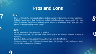 0
7
3
5
Pros and Cons
Pros
o Gives best result for overlapped data set and comparatively better then k-means algorithm.
o Unlike k-means where data point must exclusively belong to one cluster center here data
point is assigned membership to each cluster center as a result of which data point may
belong to more then one cluster center.
Cons
o Apriori specification of the number of clusters.
o With lower value of β we get the better result but at the expense of more number of
iteration.
o Euclidean distance measures can unequally weight underlying factors.
o The performance of the FCM algorithm depends on the selection of the initial cluster center
and/or the initial membership value.
 