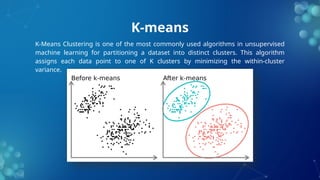 K-means
K-Means Clustering is one of the most commonly used algorithms in unsupervised
machine learning for partitioning a dataset into distinct clusters. This algorithm
assigns each data point to one of K clusters by minimizing the within-cluster
variance.
 