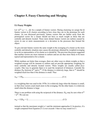 Chapter 5. Fuzzy Clustering and Merging
5.1 Fuzzy Weights
Let {x(q)
: q = 1,...,Q} be a sample of feature vectors. During clustering we assign the Q
feature vectors to K clusters according to how close they are to the prototype for each
cluster. As was discussed previously, feature vectors that are farther away from the
prototypical vector for a cluster should not have as much weight as those that are
centrally and densely located. These more distant feature vectors are outliers caused by
errors in one or more measurements or a deviation in the processes that formed the
object.
To give deviant feature vectors the same weight in the averaging of a cluster as the more
centrally and densely situation ones causes the prototype obtained by weighted averaging
to no be as representative of its cluster as is should be. The previous discussion suggested
that median vectors are more immune to outliers and are are thus more likely to be more
typical and representative for a cluster.
While medians are better than averages, there are other ways to obtain weights so that a
weighted average will be immune to outliers and yet provide appropriate weighting for
more centrally and densely located vectors. These weights are usually called fuzzy
weights. One way to generate them is to used the reciprocal of distances. Consider the
distance Dqk between x(q)
and z (k)
. If the distance is relatively large, then x (q)
should be
weighted much less than if the distance is small. Thus
wqk = 1/Dqk.................................... ...........................................(5.1)
is a weighting that was used in the 1970s. It is relatively large when the distance is small,
so that close vectors count much more in the averaging. On the other hand, it is relatively
small when the distance is large.
There is one problem with using the reciprocal of the distance. Dqk may be zero when x(q)
= z(k)
. We can use
wqk = 1/[Dqk + 1] .......................................................................(5.2)
instead so that the maximum weight is 1 and the minimum approaches 0. In practice, if a
weight computed from Equation (5.1) ever exceeds 1 then we may round it to 1.
 