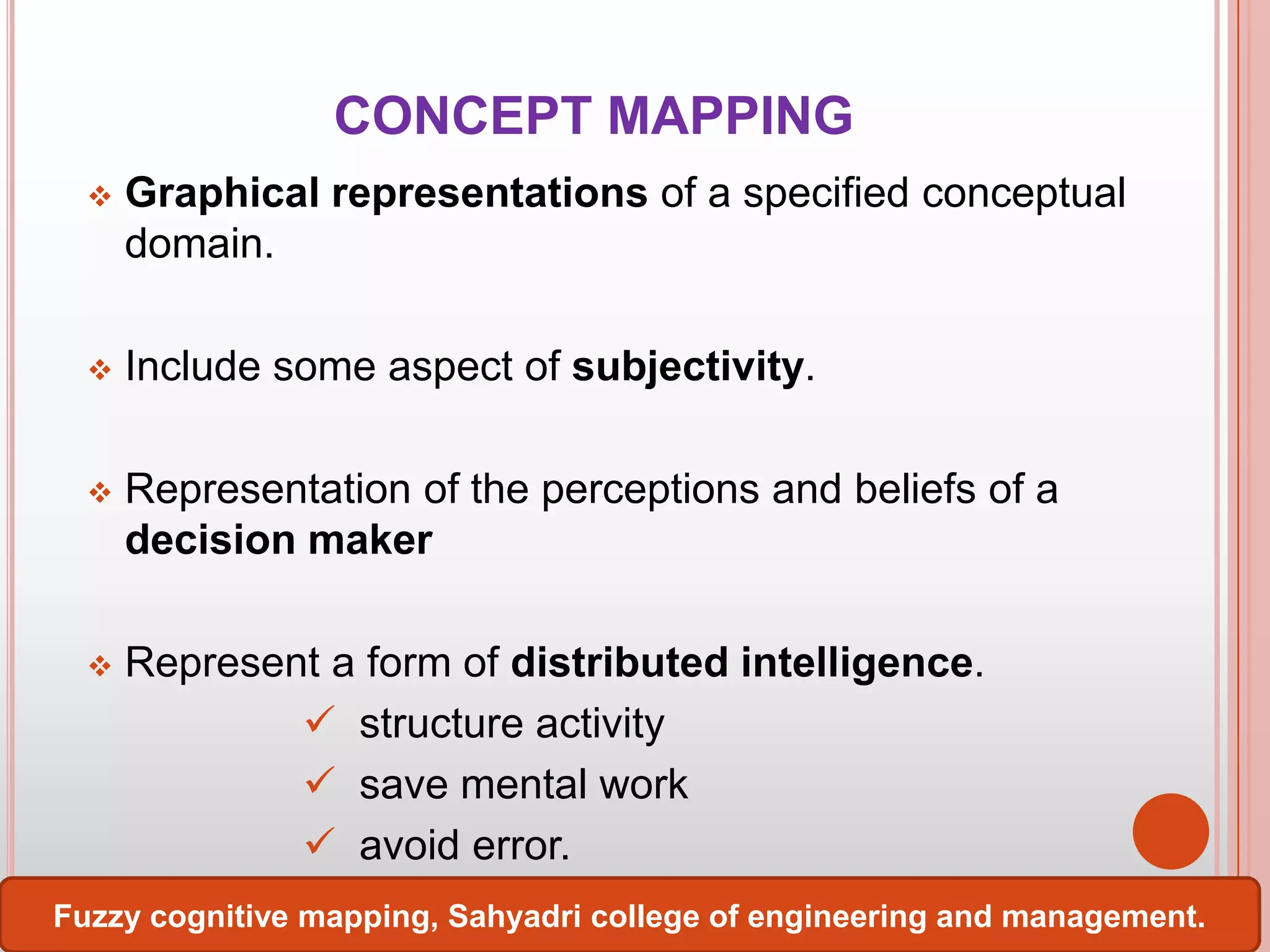 CONCEPT MAPPING


Graphical representations of a specified conceptual
domain.



Include some aspect of subjectivity.



Representation of the perceptions and beliefs of a
decision maker



Represent a form of distributed intelligence.
 structure activity
 save mental work
 avoid error.

Fuzzy cognitive mapping, Sahyadri college of engineering and management.

 