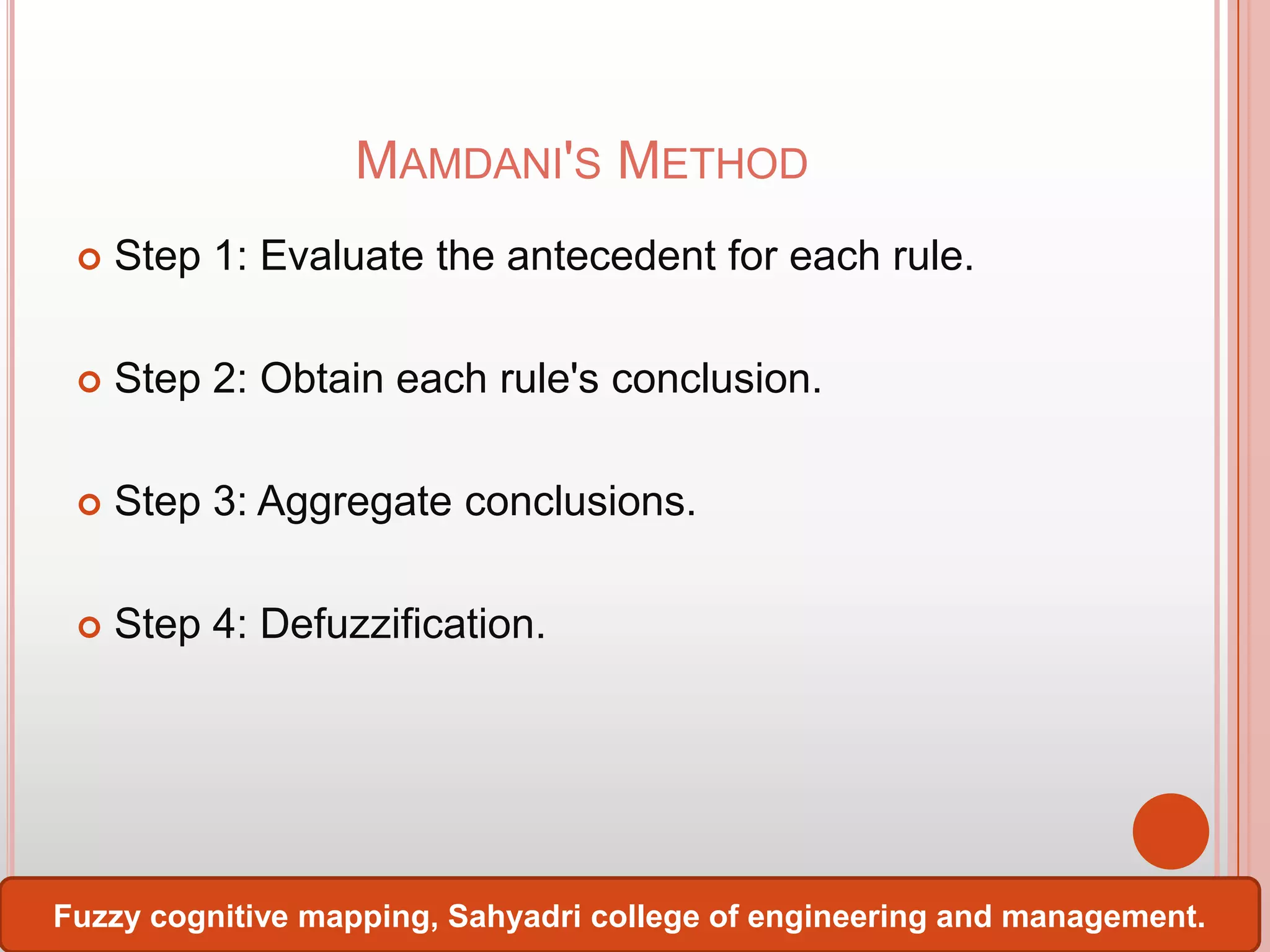 MAMDANI'S METHOD


Step 1: Evaluate the antecedent for each rule.



Step 2: Obtain each rule's conclusion.



Step 3: Aggregate conclusions.



Step 4: Defuzzification.

Fuzzy cognitive mapping, Sahyadri college of engineering and management.

 