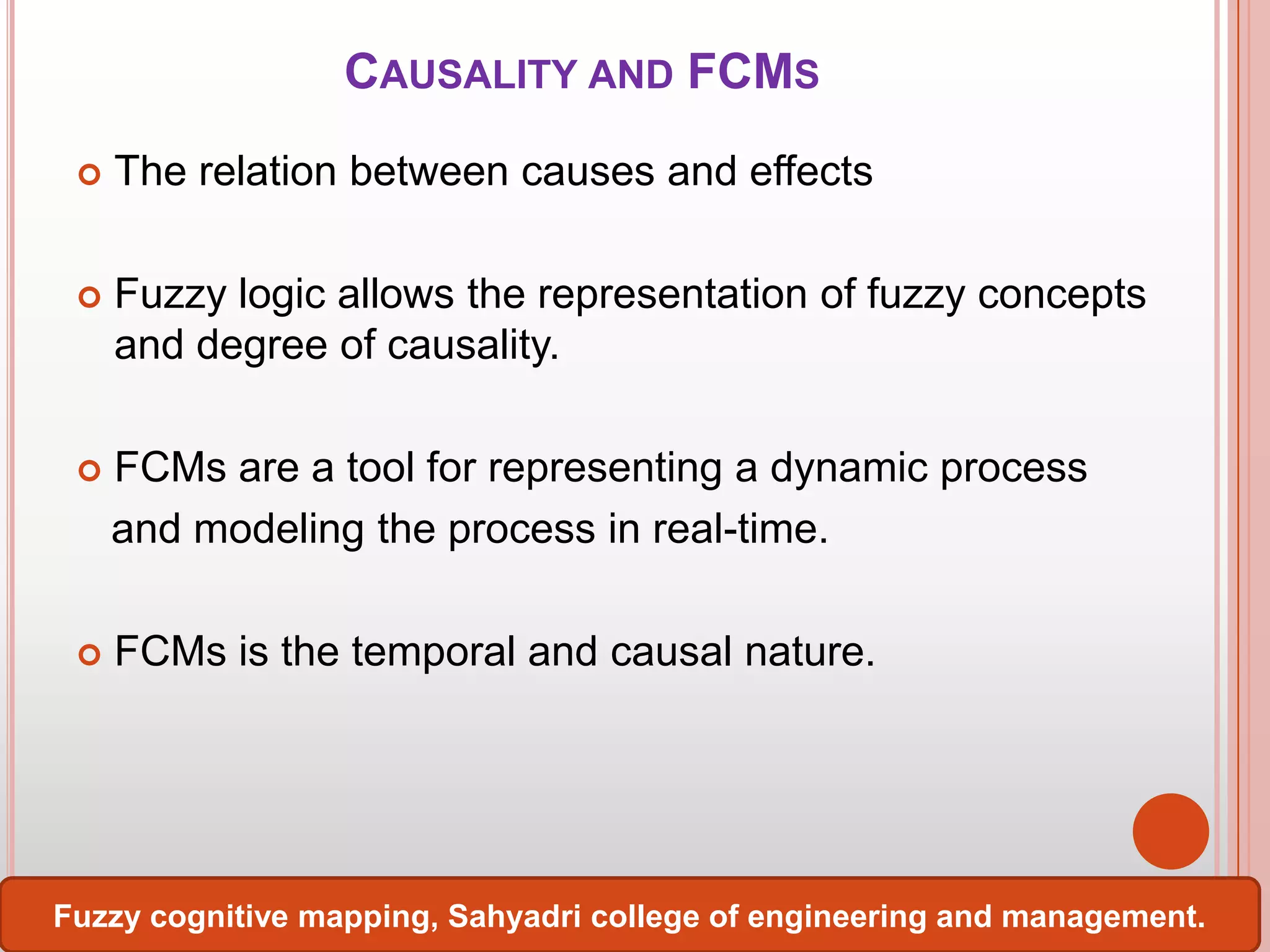 CAUSALITY AND FCMS


The relation between causes and effects



Fuzzy logic allows the representation of fuzzy concepts
and degree of causality.



FCMs are a tool for representing a dynamic process
and modeling the process in real-time.



FCMs is the temporal and causal nature.

Fuzzy cognitive mapping, Sahyadri college of engineering and management.

 