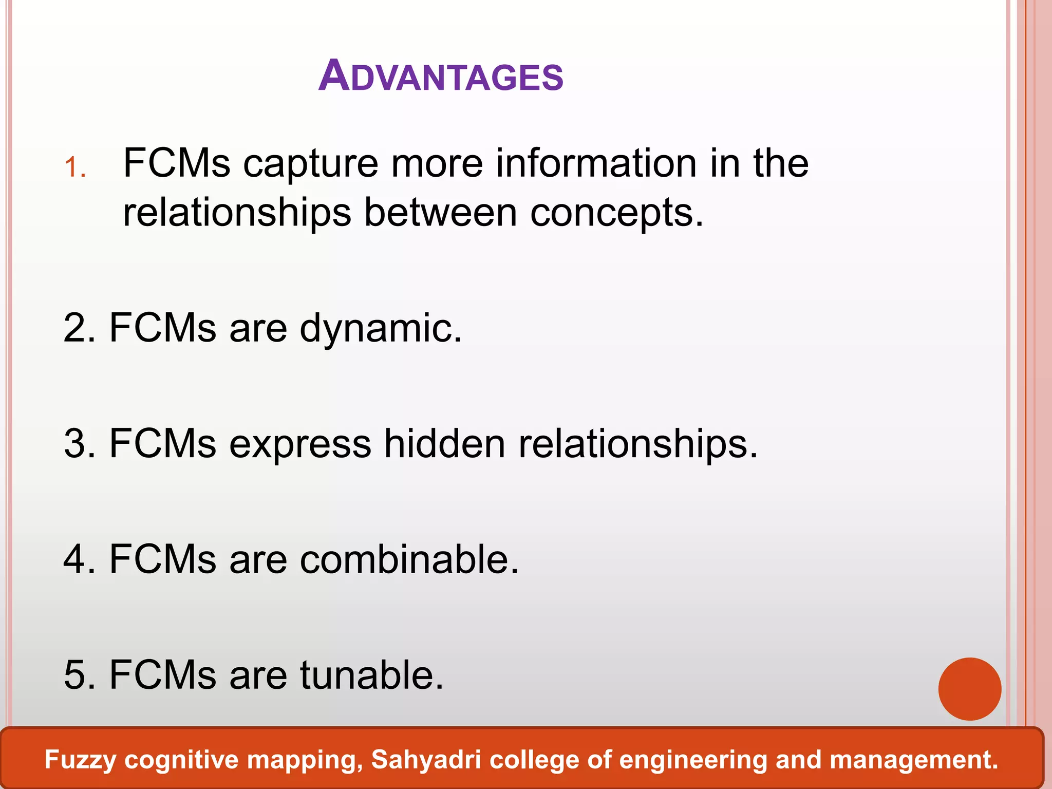 ADVANTAGES
1.

FCMs capture more information in the
relationships between concepts.

2. FCMs are dynamic.

3. FCMs express hidden relationships.
4. FCMs are combinable.
5. FCMs are tunable.
Fuzzy cognitive mapping, Sahyadri college of engineering and management.

 