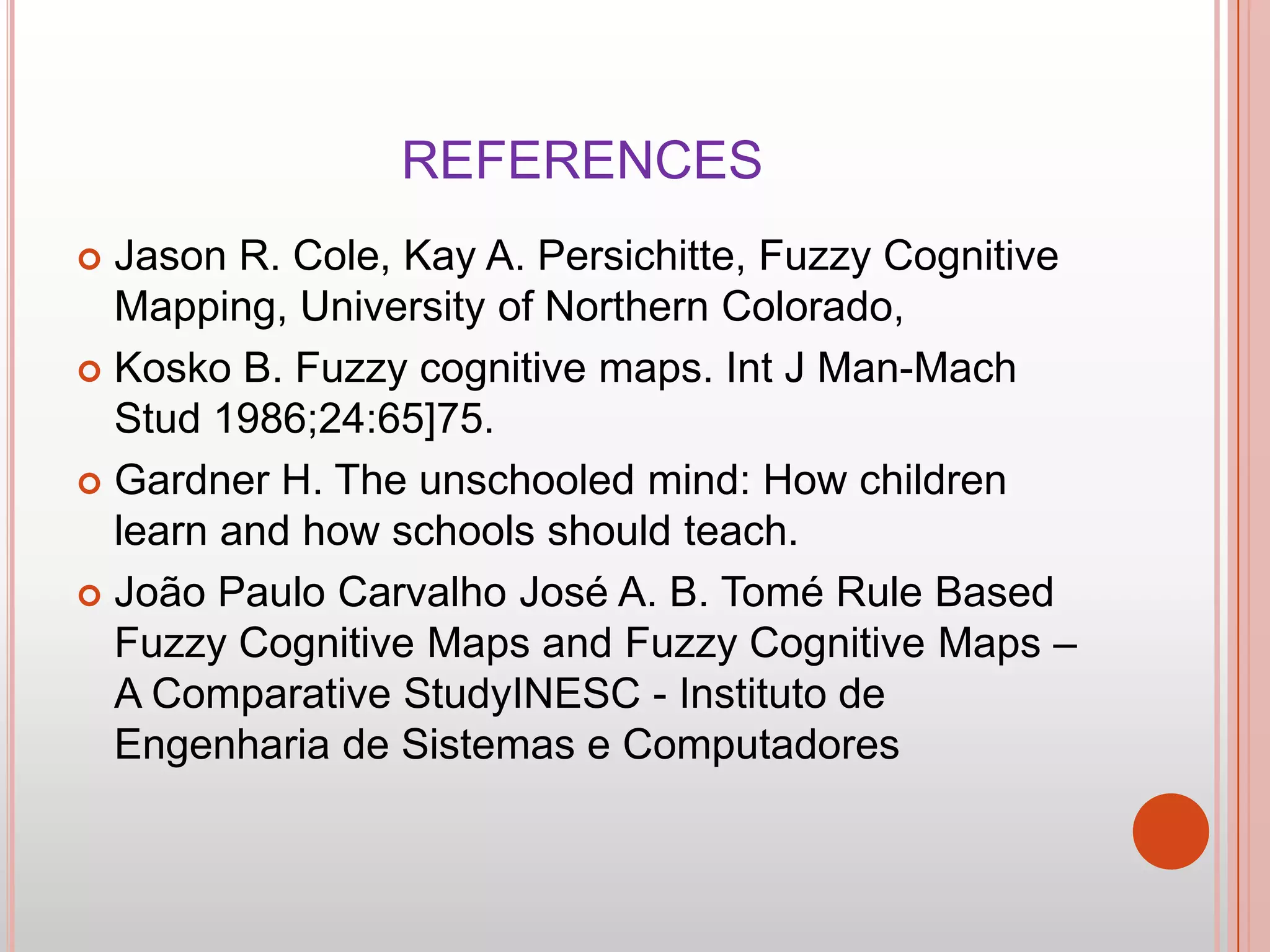 REFERENCES
Jason R. Cole, Kay A. Persichitte, Fuzzy Cognitive
Mapping, University of Northern Colorado,
 Kosko B. Fuzzy cognitive maps. Int J Man-Mach
Stud 1986;24:65]75.
 Gardner H. The unschooled mind: How children
learn and how schools should teach.
 João Paulo Carvalho José A. B. Tomé Rule Based
Fuzzy Cognitive Maps and Fuzzy Cognitive Maps –
A Comparative StudyINESC - Instituto de
Engenharia de Sistemas e Computadores


 