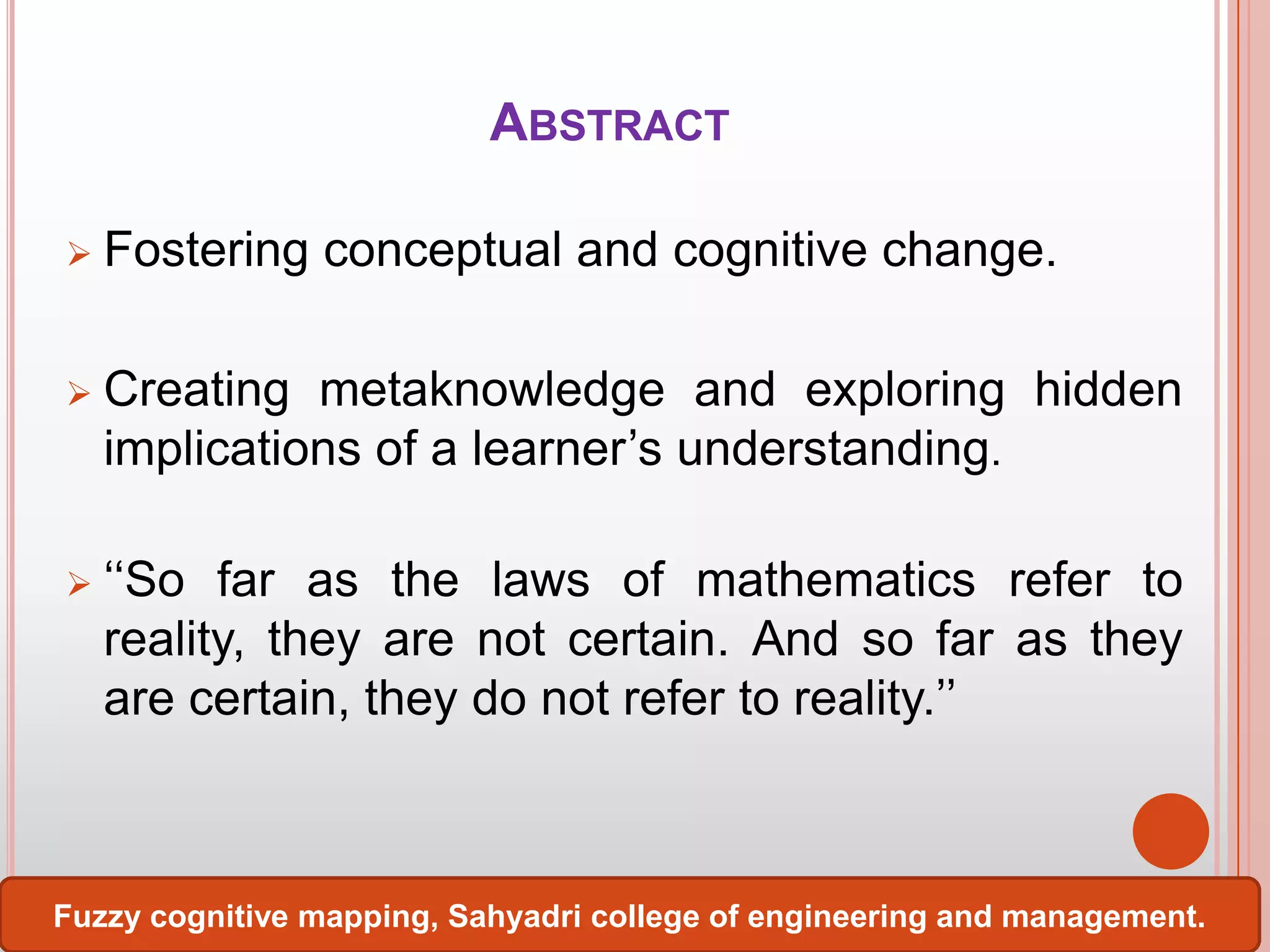 ABSTRACT


Fostering conceptual and cognitive change.



Creating metaknowledge and exploring hidden
implications of a learner’s understanding.



‘‘So far as the laws of mathematics refer to
reality, they are not certain. And so far as they
are certain, they do not refer to reality.’’

Fuzzy cognitive mapping, Sahyadri college of engineering and management.

 