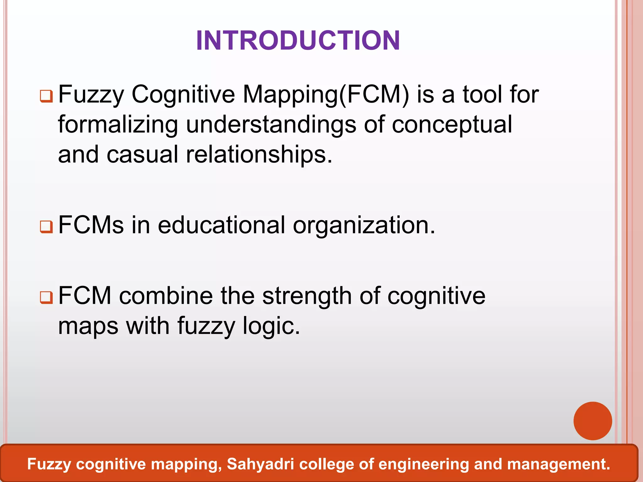 INTRODUCTION
 Fuzzy

Cognitive Mapping(FCM) is a tool for
formalizing understandings of conceptual
and casual relationships.

 FCMs

in educational organization.

 FCM

combine the strength of cognitive
maps with fuzzy logic.

Fuzzy cognitive mapping, Sahyadri college of engineering and management.

 