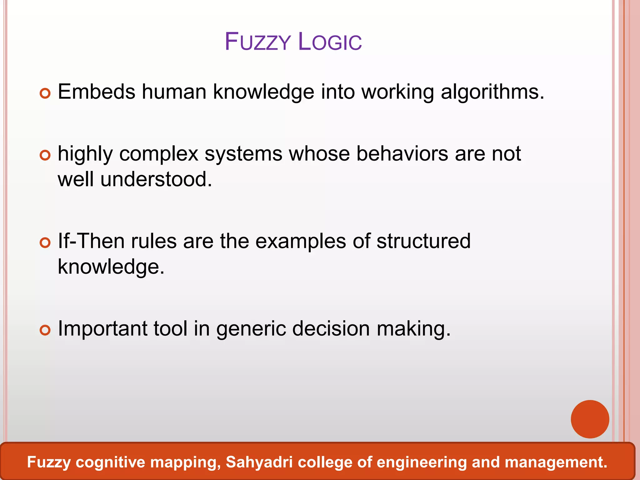 FUZZY LOGIC


Embeds human knowledge into working algorithms.



highly complex systems whose behaviors are not
well understood.



If-Then rules are the examples of structured
knowledge.



Important tool in generic decision making.

Fuzzy cognitive mapping, Sahyadri college of engineering and management.

 