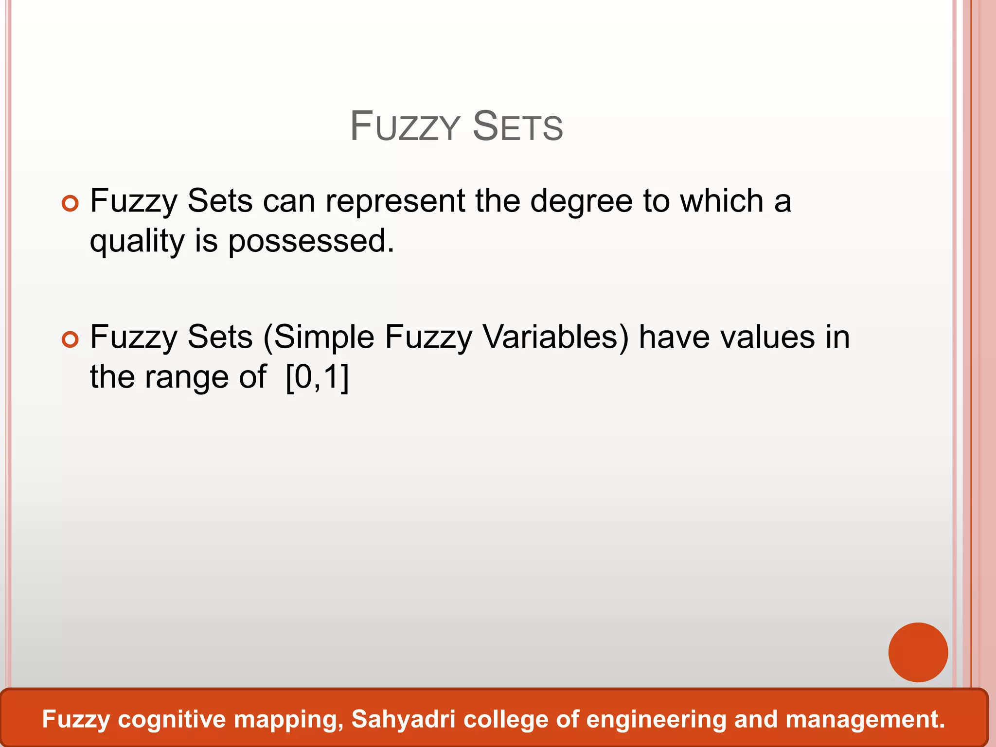 FUZZY SETS


Fuzzy Sets can represent the degree to which a
quality is possessed.



Fuzzy Sets (Simple Fuzzy Variables) have values in
the range of [0,1]

Fuzzy cognitive mapping, Sahyadri college of engineering and management.

 