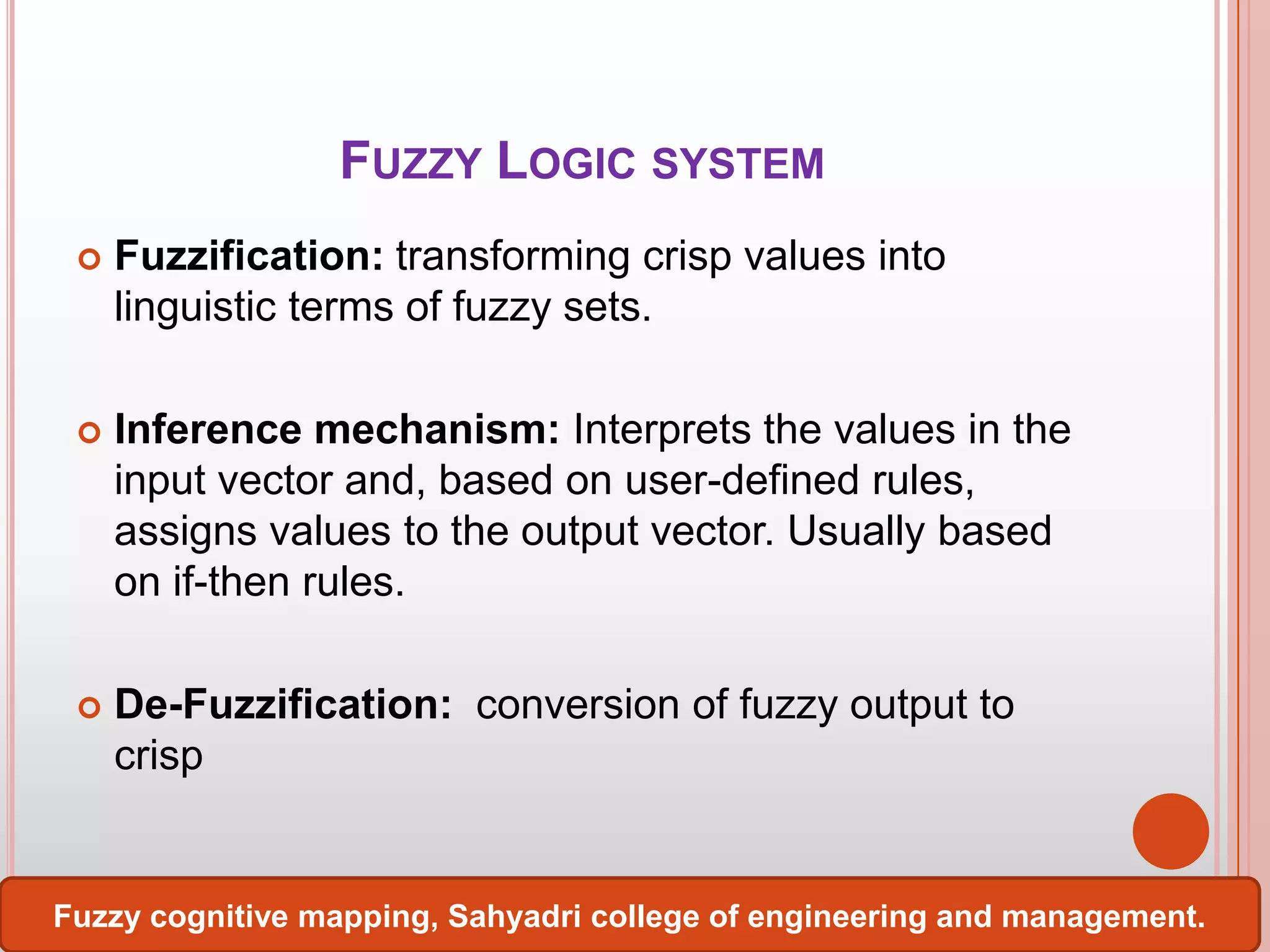 FUZZY LOGIC SYSTEM


Fuzzification: transforming crisp values into
linguistic terms of fuzzy sets.



Inference mechanism: Interprets the values in the
input vector and, based on user-defined rules,
assigns values to the output vector. Usually based
on if-then rules.



De-Fuzzification: conversion of fuzzy output to
crisp

Fuzzy cognitive mapping, Sahyadri college of engineering and management.

 