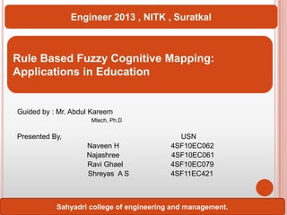 Engineer 2013 , NITK , Suratkal

Rule Based Fuzzy Cognitive Mapping:
Applications in Education

Guided by : Mr. Abdul Kareem
Mtech, Ph.D

Presented By,
Naveen H
Najashree
Ravi Ghael
Shreyas A S

USN
4SF10EC062
4SF10EC061
4SF10EC079
4SF11EC421

Sahyadri college of engineering and management.

 