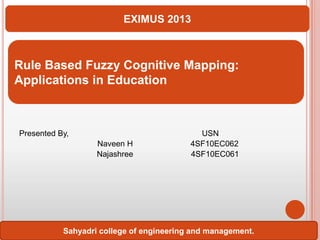 EXIMUS 2013

Rule Based Fuzzy Cognitive Mapping:
Applications in Education

Presented By,
Naveen H
Najashree

USN
4SF10EC062
4SF10EC061

Sahyadri college of engineering and management.

 