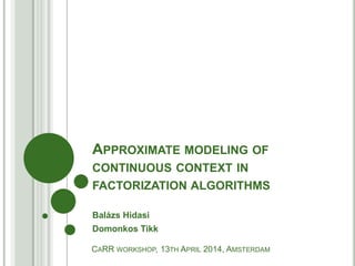 APPROXIMATE MODELING OF
CONTINUOUS CONTEXT IN
FACTORIZATION ALGORITHMS
Balázs Hidasi
Domonkos Tikk
CARR WORKSHOP, 13TH APRIL 2014, AMSTERDAM
 