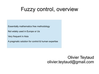 Fuzzy control, overview 
Olivier Teytaud 
Essentially mathematics free methodology 
Not widely used in Europe or Us 
Very frequent in Asia 
A pragmatic solution for control & human expertise 
olivier.teytaud@gmail.com 
 