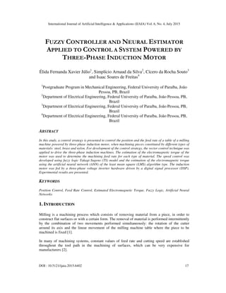 International Journal of Artificial Intelligence & Applications (IJAIA) Vol. 6, No. 4, July 2015
DOI : 10.5121/ijaia.2015.6402 17
FUZZY CONTROLLER AND NEURAL ESTIMATOR
APPLIED TO CONTROL A SYSTEM POWERED BY
THREE-PHASE INDUCTION MOTOR
Élida Fernanda Xavier Júlio1
, Simplício Arnaud da Silva2
, Cícero da Rocha Souto3
and Isaac Soares de Freitas4
1
Postgraduate Program in Mechanical Engineering, Federal University of Paraíba, João
Pessoa, PB, Brazil
2
Department of Electrical Engineering, Federal University of Paraíba, João Pessoa, PB,
Brazil
3
Department of Electrical Engineering, Federal University of Paraíba, João Pessoa, PB,
Brazil
4
Department of Electrical Engineering, Federal University of Paraíba, João Pessoa, PB,
Brazil
ABSTRACT
In this study, a control strategy is presented to control the position and the feed rate of a table of a milling
machine powered by three-phase induction motor, when machining pieces constituted by different types of
materials: steel, brass and nylon. For development of the control strategy, the vector control technique was
applied to drive the three-phase induction machines. The estimation of the electromagnetic torque of the
motor was used to determine the machining feed rate for each type of material. The speed control was
developed using fuzzy logic Takagi-Sugeno (TS) model and the estimation of the electromagnetic torque
using the artificial neural network (ANN) of the least mean square (LMS) algorithm type. The induction
motor was fed by a three-phase voltage inverter hardware driven by a digital signal processor (DSP).
Experimental results are presented.
KEYWORDS
Position Control, Feed Rate Control, Estimated Electromagnetic Torque, Fuzzy Logic, Artificial Neural
Networks
1. INTRODUCTION
Milling is a machining process which consists of removing material from a piece, in order to
construct flat surfaces or with a certain form. The removal of material is performed intermittently
by the combination of two movements performed simultaneously: the rotation of the cutter
around its axis and the linear movement of the milling machine table where the piece to be
machined is fixed [1].
In many of machining systems, constant values of feed rate and cutting speed are established
throughout the tool path in the machining of surfaces, which can be very expensive for
manufacturers [2].
 