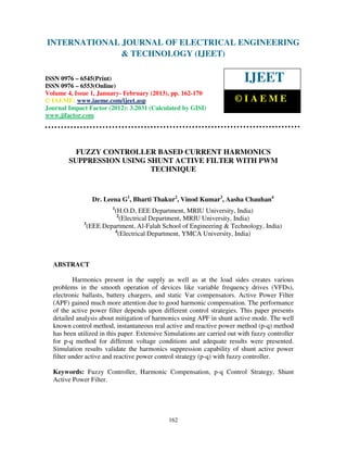 International Journal of Electrical Engineering and Technology (IJEET), ISSN 0976 –
INTERNATIONAL JOURNAL OF ELECTRICAL ENGINEERING
 6545(Print), ISSN 0976 – 6553(Online) Volume 4, Issue 1, January- February (2013), © IAEME
                            & TECHNOLOGY (IJEET)

ISSN 0976 – 6545(Print)
ISSN 0976 – 6553(Online)
                                                                           IJEET
Volume 4, Issue 1, January- February (2013), pp. 162-170
© IAEME: www.iaeme.com/ijeet.asp                                       ©IAEME
Journal Impact Factor (2012): 3.2031 (Calculated by GISI)
www.jifactor.com




          FUZZY CONTROLLER BASED CURRENT HARMONICS
        SUPPRESSION USING SHUNT ACTIVE FILTER WITH PWM
                           TECHNIQUE



                Dr. Leena G1, Bharti Thakur2, Vinod Kumar3, Aasha Chauhan4
                        1
                        (H.O.D, EEE Department, MRIU University, India)
                         2
                           (Electrical Department, MRIU University, India)
             3
               (EEE Department, Al-Falah School of Engineering & Technology, India)
                        4
                          (Electrical Department, YMCA University, India)



  ABSTRACT

          Harmonics present in the supply as well as at the load sides creates various
  problems in the smooth operation of devices like variable frequency drives (VFDs),
  electronic ballasts, battery chargers, and static Var compensators. Active Power Filter
  (APF) gained much more attention due to good harmonic compensation. The performance
  of the active power filter depends upon different control strategies. This paper presents
  detailed analysis about mitigation of harmonics using APF in shunt active mode. The well
  known control method, instantaneous real active and reactive power method (p-q) method
  has been utilized in this paper. Extensive Simulations are carried out with fuzzy controller
  for p-q method for different voltage conditions and adequate results were presented.
  Simulation results validate the harmonics suppression capability of shunt active power
  filter under active and reactive power control strategy (p-q) with fuzzy controller.

  Keywords: Fuzzy Controller, Harmonic Compensation, p-q Control Strategy, Shunt
  Active Power Filter.




                                              162
 