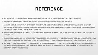 REFERENCE
• BOOK OF FUZZY CONTROL KEVIN M. PASSINO DEPARTMENT OF ELECTRICAL ENGINEERING THE OHIO STATE UNIVERSITY.
• BOOK FUZZY CONTROLLERS LEONID REZNIK VICTORIA UNIVERSITY OF TECHNOLOGY, MELBOURNE, AUSTRALIA
• A. HAMAM AND N. D. GEORGANAS, “A COMPARISON OF MAMDANI AND SUGENO FUZZY INFERENCE SYSTEMS FOR EVALUATING THE QUALITY OF
EXPERIENCE OF HAPTO-AUDIO-VISUAL APPLICATIONS” HAVE 2008 – IEEE INTERNATIONAL WORKSHOP ON HAPTIC AUDIO VISUAL ENVIRONMENTS AND
THEIR APPLICATIONSOTTAWA CANADA, 18-19 OCTOBER 2008.
• RAJANI K. MUDI AND NIKHIL R. PAL, “A NOTE ON FUZZY PI-TYPE CONTROLLERS WITH RESETTING ACTION”, ELSEVIER, FUZZY SETS AND SYSTEMS 121
(2001) 149–159.
• RAJANI K. MUDI AND NIKHIL R. PAL, “A ROBUST SELF-TUNING SCHEME FOR PI- AND PD-TYPE FUZZY CONTROLLERS” IEEE HILL, G., HORSTKOTTE, E. AND
TEICHROW, J. (1990). )X]]& GHYHORSPHQW VVWHP ± XVHUV PDQXDO , TOGAI INFRALOGIC, 30 CORPORATE PARK, IRVINE, CA 92714, USA.
• HOLMBLAD, L. P. AND ØSTERGAARD, J.-J. (1982). CONTROL OF A CEMENT KILN BY FUZZY LOGIC, LQ GUPTA AND SANCHEZ (EDS), )X]] ,QIRUPDWLRQ DQG
'HFLVLRQ 3URFHVVHV, NORTH-HOLLAND, AMSTERDAM, PP. 389–399. (REPRINT IN: FLS REVIEW NO 67, FLS AUTOMATION A/S, HØFFDINGSVEJ 77, DK-
2500 VALBY, COPENHAGEN, DENMARK).
 