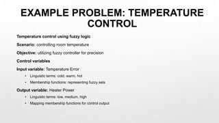 EXAMPLE PROBLEM: TEMPERATURE
CONTROL
Temperature control using fuzzy logic
Scenario: controlling room temperature
Objective: utilizing fuzzy controller for precision
Control variables
Input variable: Temperature Error
• Linguistic terms: cold, warm, hot
• Membership functions: representing fuzzy sets
Output variable: Heater Power
• Linguistic terms: low, medium, high
• Mapping membership functions for control output
 