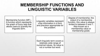 MEMBERSHIP FUNCTIONS AND
LINGUISTIC VARIABLES
Membership function (MF) -
A function which represents
the graph of fuzzy sets that
allows users to quantify the
linguistic term.
Linguistic variables represent
crisp information in a form
and precision appropriate for
the problem.
Degree of membership- the
output of a membership
function, this value is always
limited to between 0 and 1.
Also known as a
membership value or
membership grade.
Each linguistic term covers a
relatively wide range of
numerical values. Its value is
not a number but word.
 