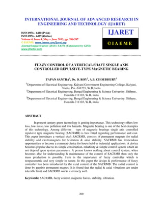 International Journal of Advanced Research in Engineering and Technology (IJARET), ISSN
0976 – 6480(Print), ISSN 0976 – 6499(Online) Volume 4, Issue 4, May – June (2013), © IAEME
200
FUZZY CONTROL OF A VERTICAL SHAFT SINGLE AXIS
CONTROLLED REPULSIVE-TYPE MAGNETIC BEARING
TAPAN SANTRA1
, Dr. D. ROY2
, A.B. CHOUDHURY3
1
Department of Electrical Engineering, Kalyani Government Engineering College, Kalyani,
Nadia, Pin.-741235, W.B, India
2
Department of Electrical Engineering, Bengal Engineering & Science University, Shibpur,
Howrah-711103, W.B, India
3
Department of Electrical Engineering, Bengal Engineering & Science University, Shibpur,
Howrah-711103, W.B, India
ABSTRACT
In present century green technology is getting importance. This technology offers low
loss, low noise, low pollution and low hazards. Magnetic bearing is one of the best examples
of this technology. Among different type of magnetic bearings single axis controlled
repulsive type magnetic bearing (SACRMB) is best fitted regarding performance and cost.
This paper introduces a vertical shaft SACRMB, consists of permanent magnets for radial
stability and electromagnets for levitation & axial stability. SACRMB has tremendous
opportunities to become a common choice for house hold to industrial applications. A device
becomes popular due to its simple construction, reliability & simple control system which do
not depend upon system parameters. A person knows nothing about control system, when
becomes able for understanding & maintenance of the control of SACRMB then only the
mass production is possible. Here is the importance of fuzzy controller which is
nonparametric and very simple in nature. In this paper the design & performance of fuzzy
controller has been introduced for the axial control of the SACRMB. The radial control is
done by passive permanent magnet. It is found that the radial & axial vibrations are under
tolerable limit and SACRMB works extremely well.
Keywords: SACRMB, fuzzy control, magnetic forces, stability, vibration.
INTERNATIONAL JOURNAL OF ADVANCED RESEARCH IN
ENGINEERING AND TECHNOLOGY (IJARET)
ISSN 0976 - 6480 (Print)
ISSN 0976 - 6499 (Online)
Volume 4, Issue 4, May – June 2013, pp. 200-207
© IAEME: www.iaeme.com/ijaret.asp
Journal Impact Factor (2013): 5.8376 (Calculated by GISI)
www.jifactor.com
IJARET
© I A E M E
 