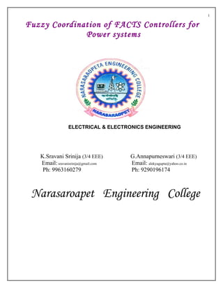 1

Fuzzy Coordination of FACTS Controllers for
              Power systems




                ELECTRICAL & ELECTRONICS ENGINEERING




   K.Sravani Srinija (3/4 EEE)       G.Annapurneswari (3/4 EEE)
   Email: sravanisrinija@gmail.com   Email: alekyagupta@yahoo.co.in
    Ph: 9963160279                   Ph: 9290196174



 Narasaroapet Engineering College
 