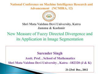 National Conference on Machine Intelligence Research and
              Advancement (NCMIRA, 12)



         Shri Mata Vaishno Devi University, Katra
                   Jammu & Kashmir
New Measure of Fuzzy Directed Divergence and
    its Application in Image Segmentation


                   Surender Singh
           Asstt. Prof. , School of Mathematics
Shri Mata Vaishno Devi University , Katra –182320 (J & K)
                      School of Mathematics, Shri Mata    21-23rd Dec., 2012
                         Vaishno Devi University, Katra
 