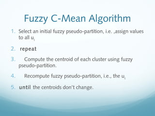 Fuzzy C-Mean Algorithm
1. Select an initial fuzzy pseudo-partition, i.e. ,assign values
     to all uij.

2. repeat
3.     Compute the centroid of each cluster using fuzzy
     pseudo-partition.

4.      Recompute fuzzy pseudo-partition, i.e., the uij.

5. until the centroids don’t change.
 