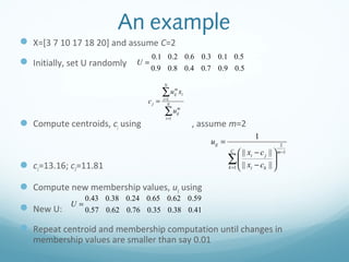 An example
 X=[3 7 10 17 18 20] and assume C=2
                                   0.1 0.2 0.6 0.3 0.1 0.5
 Initially, set U randomly   U=
                                   0.9 0.8 0.4 0.7 0.9 0.5

                                       N

                                       ∑u      m
                                                 x
                                               ij i
                                cj =   i =1
                                          N

                                       ∑u
                                        i =1
                                                m
                                                ij

 Compute centroids, cj using                         , assume m=2
                                                                              1
                                                          uij =                              2
                                                                   C
                                                                        || xi − c j ||    m −1


 c1=13.16; c2=11.81
                                                                  ∑  || x − c || 
                                                                       
                                                                  k =1 
                                                                                        
                                                                             i    k 



 Compute new membership values, uij using
                 0.43 0.38 0.24 0.65 0.62 0.59
            U=
 New U:         0.57 0.62 0.76 0.35 0.38 0.41

 Repeat centroid and membership computation until changes in
   membership values are smaller than say 0.01
 
