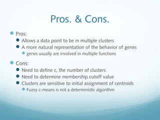 Pros. & Cons.
 Pros:
   Allows a data point to be in multiple clusters
   A more natural representation of the behavior of genes
    genes usually are involved in multiple functions

 Cons:
   Need to define c, the number of clusters
   Need to determine membership cutoff value
   Clusters are sensitive to initial assignment of centroids
    Fuzzy c-means is not a deterministic algorithm
 