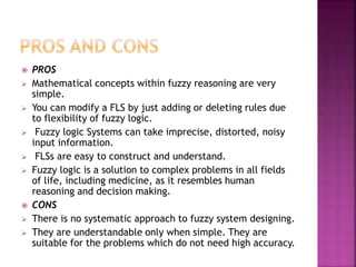  PROS
 Mathematical concepts within fuzzy reasoning are very
simple.
 You can modify a FLS by just adding or deleting rules due
to flexibility of fuzzy logic.
 Fuzzy logic Systems can take imprecise, distorted, noisy
input information.
 FLSs are easy to construct and understand.
 Fuzzy logic is a solution to complex problems in all fields
of life, including medicine, as it resembles human
reasoning and decision making.
 CONS
 There is no systematic approach to fuzzy system designing.
 They are understandable only when simple. They are
suitable for the problems which do not need high accuracy.
 