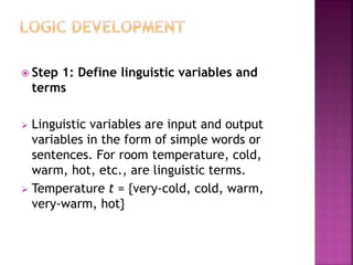  Step 1: Define linguistic variables and
terms
 Linguistic variables are input and output
variables in the form of simple words or
sentences. For room temperature, cold,
warm, hot, etc., are linguistic terms.
 Temperature t = {very-cold, cold, warm,
very-warm, hot}
 