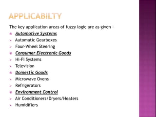 The key application areas of fuzzy logic are as given −
 Automotive Systems
 Automatic Gearboxes
 Four-Wheel Steering
 Consumer Electronic Goods
 Hi-Fi Systems
 Television
 Domestic Goods
 Microwave Ovens
 Refrigerators
 Environment Control
 Air Conditioners/Dryers/Heaters
 Humidifiers
 