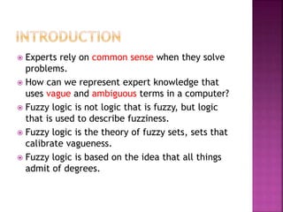  Experts rely on common sense when they solve
problems.
 How can we represent expert knowledge that
uses vague and ambiguous terms in a computer?
 Fuzzy logic is not logic that is fuzzy, but logic
that is used to describe fuzziness.
 Fuzzy logic is the theory of fuzzy sets, sets that
calibrate vagueness.
 Fuzzy logic is based on the idea that all things
admit of degrees.
 