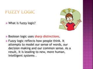  What is fuzzy logic?
 Boolean logic uses sharp distinctions.
 Fuzzy logic reflects how people think. It
attempts to model our sense of words, our
decision making and our common sense. As a
result, it is leading to new, more human,
intelligent systems .
 