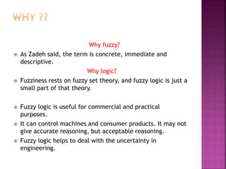 Why fuzzy?
 As Zadeh said, the term is concrete, immediate and
descriptive.
Why logic?
 Fuzziness rests on fuzzy set theory, and fuzzy logic is just a
small part of that theory.
 Fuzzy logic is useful for commercial and practical
purposes.
 It can control machines and consumer products. It may not
give accurate reasoning, but acceptable reasoning.
 Fuzzy logic helps to deal with the uncertainty in
engineering.
 