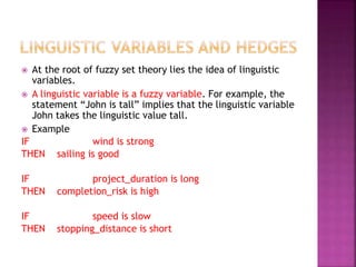  At the root of fuzzy set theory lies the idea of linguistic
variables.
 A linguistic variable is a fuzzy variable. For example, the
statement “John is tall” implies that the linguistic variable
John takes the linguistic value tall.
 Example
IF wind is strong
THEN sailing is good
IF project_duration is long
THEN completion_risk is high
IF speed is slow
THEN stopping_distance is short
 