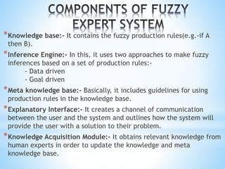 *Knowledge base:- It contains the fuzzy production rules(e.g.-if A
then B).
*Inference Engine:- In this, it uses two approaches to make fuzzy
inferences based on a set of production rules:-
- Data driven
- Goal driven
*Meta knowledge base:- Basically, it includes guidelines for using
production rules in the knowledge base.
*Explanatory Interface:- It creates a channel of communication
between the user and the system and outlines how the system will
provide the user with a solution to their problem.
*Knowledge Acquisition Module:- It obtains relevant knowledge from
human experts in order to update the knowledge and meta
knowledge base.
 