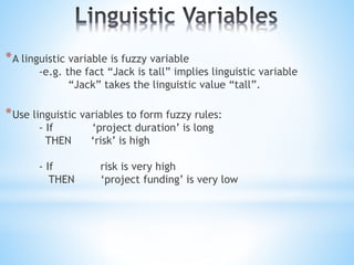 *A linguistic variable is fuzzy variable
-e.g. the fact “Jack is tall” implies linguistic variable
“Jack” takes the linguistic value “tall”.
*Use linguistic variables to form fuzzy rules:
- If ‘project duration’ is long
THEN ‘risk’ is high
- If risk is very high
THEN ‘project funding’ is very low
 