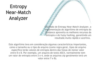 Entropy Near-Match Analyzer Chamado de Entropy Near-Match Analyzer, a implementação do algorítimo de entropia da Guidance aproveita os melhores recursos da entropia e do fuzzy hashing, garantindo um resultado muito rápido e acertivo.  Este algorítimo leva em consideração algumas características importantes, como o tamanho ou o tipo do arquivo (como regra geral, tipos de arquivo específico terão valores de entropia dentro das faixas de menor valor entre 0 e 8. Por exemplo, um arquivo de texto ASCII, normalmente tem um valor de entropia entre 2 e 4, onde os arquivos zip geralmente terá um valor entre 7 e 8).  