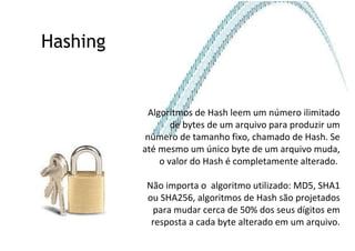 Hashing Algoritmos de Hash leem um número ilimitado de bytes de um arquivo para produzir um número de tamanho fixo, chamado de Hash. Se até mesmo um único byte de um arquivo muda, o valor do Hash é completamente alterado.  Não importa o  algoritmo utilizado: MD5, SHA1 ou SHA256, algoritmos de Hash são projetados para mudar cerca de 50% dos seus dígitos em resposta a cada byte alterado em um arquivo. 