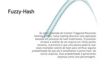 Fuzzy-Hash Às vezes chamado de  Context Triggered Piecewise Hashing (CTPH) , fuzzy hashing descreve uma aplicação baseada em processo de hash tradicionais. O processo envolve a análise de um arquivo em várias partes menores. A premissa é que uma pessoa poderia usar esses múltiplos valores de hash para verificar alguma probabilidade de que ele é semelhante à partes hash  de outros arquivos. Esta probabilidade é geralmente expressa como uma porcentagem. 