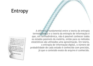 Entropy A diferença fundamental entre a teoria da entropia termodinâmica e a teoria da entropia de informação é que, em termodinâmica, não é possível conhecer todos os estados possíveis da matéria, então para os métodos estatísticos são utilizados uma aproximação. Em teoria, a entropia de informação digital, o número de probabilidade de cada estado é conhecido com precisão, já que o conteúdo exato do arquivo é conhecido. 