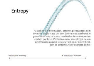 Entropy Na análise de informações, estamos preocupados com bytes de dados (cada um com 256 valores possíveis), e gostaríamos que os nossos resultados fossem expressos em bits por byte. Portanto o valor da entropia de um determinado arquivo virá a ser um valor entre 0 e 8, com os extremos valor expresso como: 