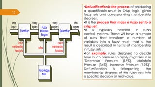13
•Defuzzification is the process of producing
a quantifiable result in Crisp logic, given
fuzzy sets and corresponding membership
degrees.
•It is the process that maps a fuzzy set to a
crisp set.
•It is typically needed in fuzzy
control systems. These will have a number
of rules that transform a number of
variables into a fuzzy result, that is, the
result is described in terms of membership
in fuzzy sets .
•For example, rules designed to decide
how much pressure to apply might result in
"Decrease Pressure (15%), Maintain
Pressure (34%), Increase Pressure (72%)".
Defuzzification is interpreting the
membership degrees of the fuzzy sets into
a specific decision or real value.
 