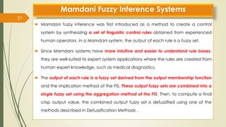 Mamdani Fuzzy Inference Systems
 Mamdani fuzzy inference was first introduced as a method to create a control
system by synthesizing a set of linguistic control rules obtained from experienced
human operators. In a Mamdani system, the output of each rule is a fuzzy set.
 Since Mamdani systems have more intuitive and easier to understand rule bases,
they are well-suited to expert system applications where the rules are created from
human expert knowledge, such as medical diagnostics.
 The output of each rule is a fuzzy set derived from the output membership function
and the implication method of the FIS. These output fuzzy sets are combined into a
single fuzzy set using the aggregation method of the FIS. Then, to compute a final
crisp output value, the combined output fuzzy set is defuzzified using one of the
methods described in Defuzzification Methods .
21
 