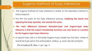 Sugeno method of fuzzy inference
 The Sugeno method of fuzzy inference is similar to the Mamdani method in
many respects.
 The first two parts of the fuzzy inference process, fuzzifying the inputs and
applying the fuzzy operator, are exactly the same.
 The main difference between Mamdani-type and Sugeno-type fuzzy
inference is that the output membership functions are only linear or constant
for the Sugeno-type fuzzy inference.
 A typical fuzzy rule in a first-order Sugeno fuzzy model has the form. where A
and B are fuzzy sets in the antecedent, while p, q, and r are all constants.
27
 