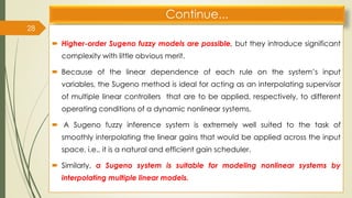 Continue...
 Higher-order Sugeno fuzzy models are possible, but they introduce significant
complexity with little obvious merit.
 Because of the linear dependence of each rule on the system’s input
variables, the Sugeno method is ideal for acting as an interpolating supervisor
of multiple linear controllers that are to be applied, respectively, to different
operating conditions of a dynamic nonlinear systems.
 A Sugeno fuzzy inference system is extremely well suited to the task of
smoothly interpolating the linear gains that would be applied across the input
space, i.e., it is a natural and efficient gain scheduler.
 Similarly, a Sugeno system is suitable for modeling nonlinear systems by
interpolating multiple linear models.
28
 