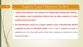 Sugeno Fuzzy Inference System
 Sugeno fuzzy inference, also referred to as Takagi-Sugeno-Kang fuzzy inference,
uses singleton output membership functions that are either constant or a linear
function of the input values.
 The defuzzification process for a Sugeno system is more computationally efficient
compared to that of a Mamdani system, since it uses a weighted average or
weighted sum of a few data points rather than compute a centroid of a two-
dimensional area.
29
 
