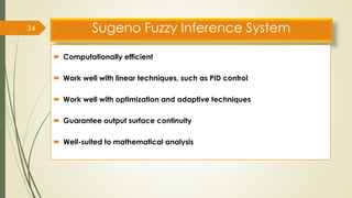 Sugeno Fuzzy Inference System
 Computationally efficient
 Work well with linear techniques, such as PID control
 Work well with optimization and adaptive techniques
 Guarantee output surface continuity
 Well-suited to mathematical analysis
34
 