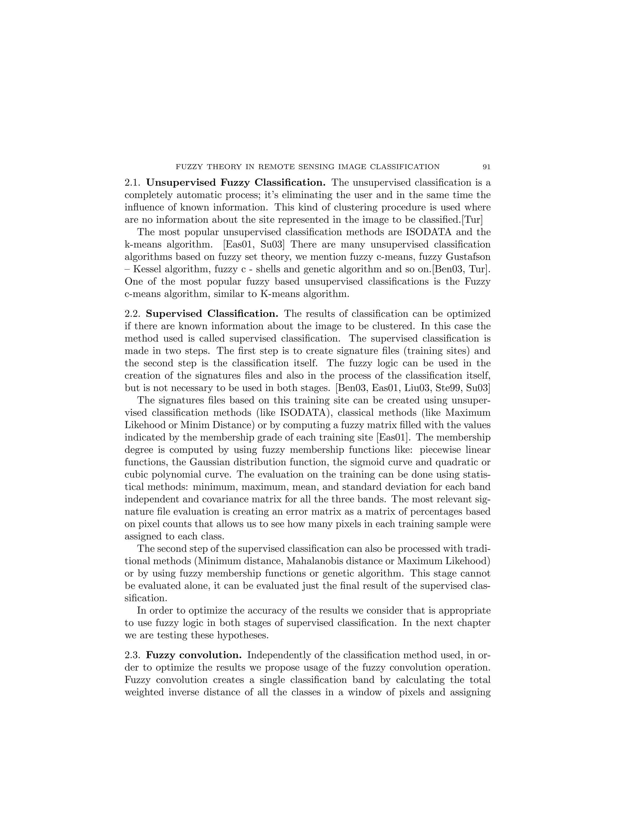 FUZZY THEORY IN REMOTE SENSING IMAGE CLASSIFICATION                     91

2.1. Unsupervised Fuzzy Classiﬁcation. The unsupervised classiﬁcation is a
completely automatic process; it’s eliminating the user and in the same time the
inﬂuence of known information. This kind of clustering procedure is used where
are no information about the site represented in the image to be classiﬁed.[Tur]
   The most popular unsupervised classiﬁcation methods are ISODATA and the
k-means algorithm. [Eas01, Su03] There are many unsupervised classiﬁcation
algorithms based on fuzzy set theory, we mention fuzzy c-means, fuzzy Gustafson
– Kessel algorithm, fuzzy c - shells and genetic algorithm and so on.[Ben03, Tur].
One of the most popular fuzzy based unsupervised classiﬁcations is the Fuzzy
c-means algorithm, similar to K-means algorithm.
2.2. Supervised Classiﬁcation. The results of classiﬁcation can be optimized
if there are known information about the image to be clustered. In this case the
method used is called supervised classiﬁcation. The supervised classiﬁcation is
made in two steps. The ﬁrst step is to create signature ﬁles (training sites) and
the second step is the classiﬁcation itself. The fuzzy logic can be used in the
creation of the signatures ﬁles and also in the process of the classiﬁcation itself,
but is not necessary to be used in both stages. [Ben03, Eas01, Liu03, Ste99, Su03]
    The signatures ﬁles based on this training site can be created using unsuper-
vised classiﬁcation methods (like ISODATA), classical methods (like Maximum
Likehood or Minim Distance) or by computing a fuzzy matrix ﬁlled with the values
indicated by the membership grade of each training site [Eas01]. The membership
degree is computed by using fuzzy membership functions like: piecewise linear
functions, the Gaussian distribution function, the sigmoid curve and quadratic or
cubic polynomial curve. The evaluation on the training can be done using statis-
tical methods: minimum, maximum, mean, and standard deviation for each band
independent and covariance matrix for all the three bands. The most relevant sig-
nature ﬁle evaluation is creating an error matrix as a matrix of percentages based
on pixel counts that allows us to see how many pixels in each training sample were
assigned to each class.
    The second step of the supervised classiﬁcation can also be processed with tradi-
tional methods (Minimum distance, Mahalanobis distance or Maximum Likehood)
or by using fuzzy membership functions or genetic algorithm. This stage cannot
be evaluated alone, it can be evaluated just the ﬁnal result of the supervised clas-
siﬁcation.
    In order to optimize the accuracy of the results we consider that is appropriate
to use fuzzy logic in both stages of supervised classiﬁcation. In the next chapter
we are testing these hypotheses.
2.3. Fuzzy convolution. Independently of the classiﬁcation method used, in or-
der to optimize the results we propose usage of the fuzzy convolution operation.
Fuzzy convolution creates a single classiﬁcation band by calculating the total
weighted inverse distance of all the classes in a window of pixels and assigning
 